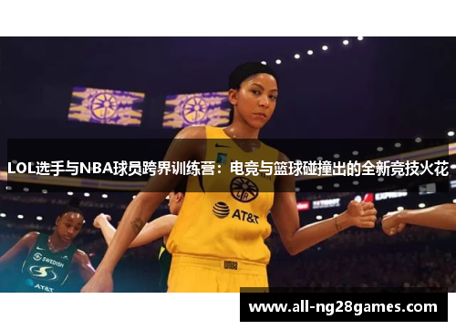 LOL选手与NBA球员跨界训练营：电竞与篮球碰撞出的全新竞技火花