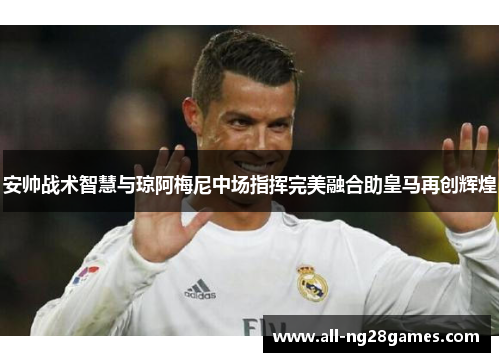 安帅战术智慧与琼阿梅尼中场指挥完美融合助皇马再创辉煌