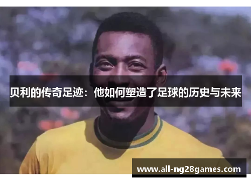 贝利的传奇足迹：他如何塑造了足球的历史与未来