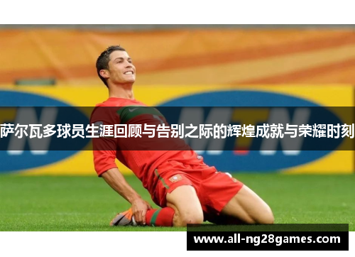 萨尔瓦多球员生涯回顾与告别之际的辉煌成就与荣耀时刻