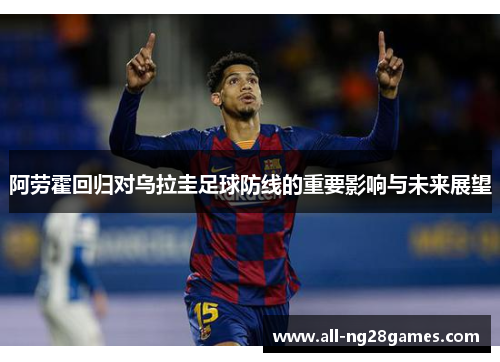 阿劳霍回归对乌拉圭足球防线的重要影响与未来展望