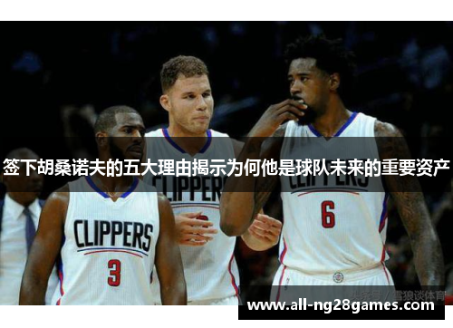 签下胡桑诺夫的五大理由揭示为何他是球队未来的重要资产