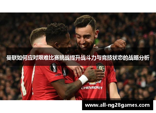 曼联如何应对艰难比赛挑战提升战斗力与竞技状态的战略分析