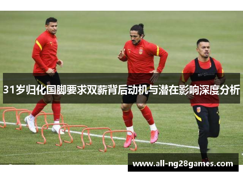 31岁归化国脚要求双薪背后动机与潜在影响深度分析