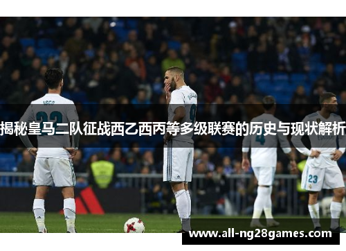 揭秘皇马二队征战西乙西丙等多级联赛的历史与现状解析