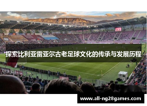 探索比利亚雷亚尔古老足球文化的传承与发展历程