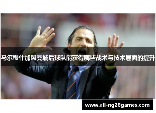 马尔穆什加盟曼城后球队能获得哪些战术与技术层面的提升