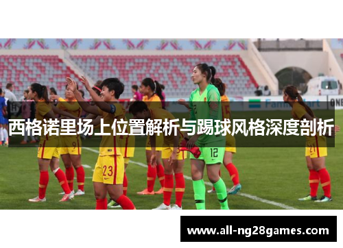 西格诺里场上位置解析与踢球风格深度剖析