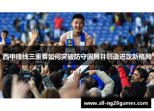 西甲锋线三重奏如何突破防守困局并创造进攻新格局