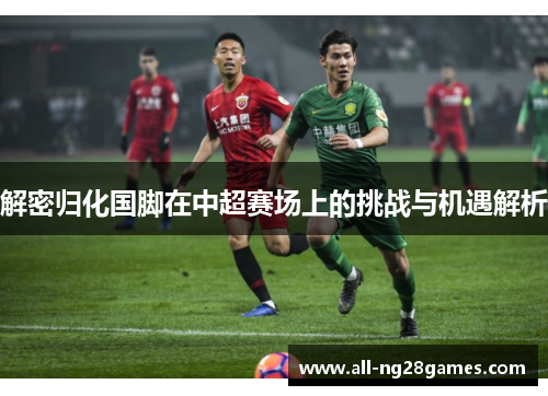 解密归化国脚在中超赛场上的挑战与机遇解析