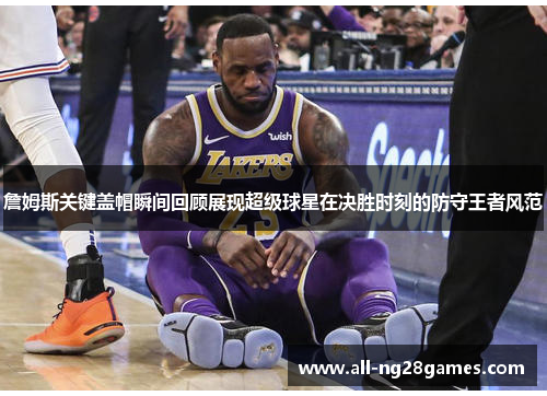 詹姆斯关键盖帽瞬间回顾展现超级球星在决胜时刻的防守王者风范