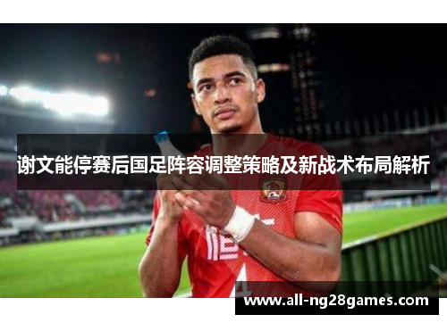 谢文能停赛后国足阵容调整策略及新战术布局解析