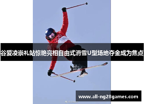 谷爱凌崇礼站惊艳亮相自由式滑雪U型场地夺金成为焦点