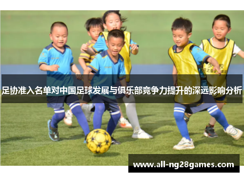 足协准入名单对中国足球发展与俱乐部竞争力提升的深远影响分析 足协准入名单对中国足球发展与俱乐部竞争力提升的深远影响分析
