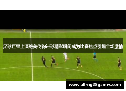 足球巨星上演绝美倒钩进球精彩瞬间成为比赛焦点引爆全场激情