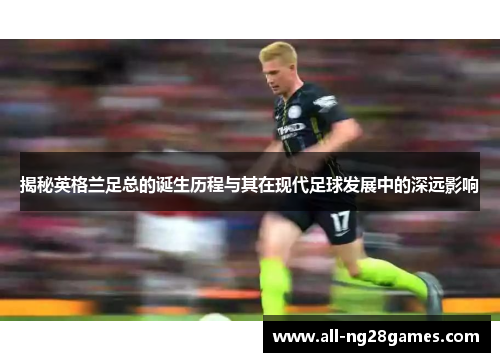 揭秘英格兰足总的诞生历程与其在现代足球发展中的深远影响