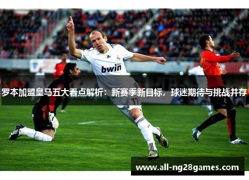 罗本加盟皇马五大看点解析：新赛季新目标，球迷期待与挑战并存