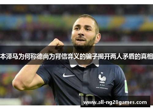 本泽马为何称德尚为背信弃义的骗子揭开两人矛盾的真相 本泽马为何称德尚为背信弃义的骗子揭开两人矛盾的真相
