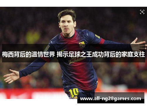 梅西背后的温情世界 揭示足球之王成功背后的家庭支柱