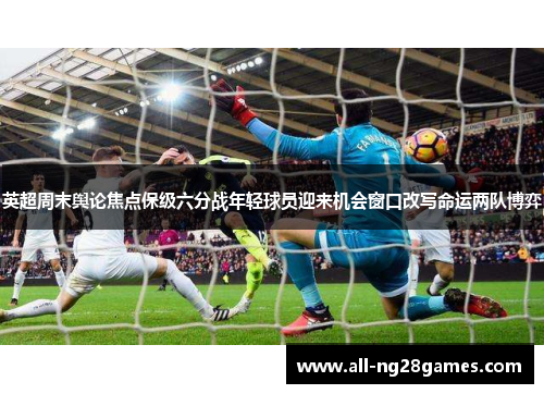 英超周末舆论焦点保级六分战年轻球员迎来机会窗口改写命运两队博弈
