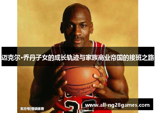 迈克尔·乔丹子女的成长轨迹与家族商业帝国的接班之路