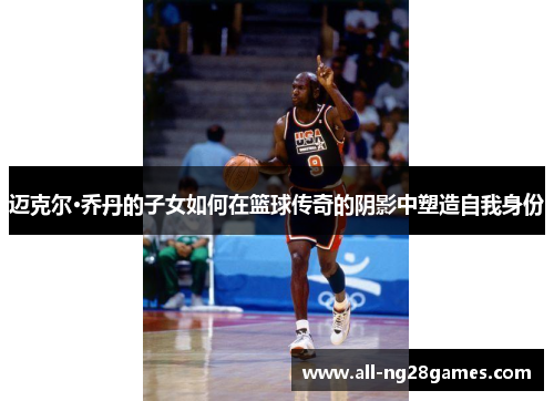 迈克尔·乔丹的子女如何在篮球传奇的阴影中塑造自我身份